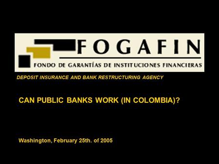 CAN PUBLIC BANKS WORK (IN COLOMBIA)? Washington, February 25th. of 2005 DEPOSIT INSURANCE AND BANK RESTRUCTURING AGENCY.