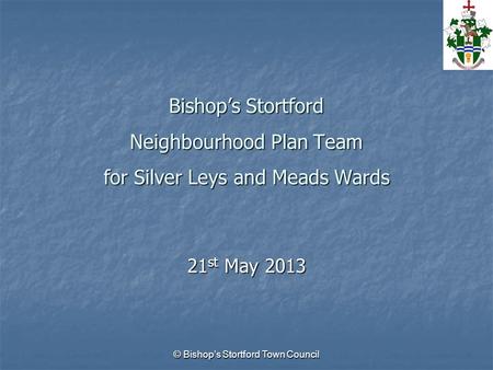 © Bishop’s Stortford Town Council Bishop’s Stortford Neighbourhood Plan Team for Silver Leys and Meads Wards 21 st May 2013.