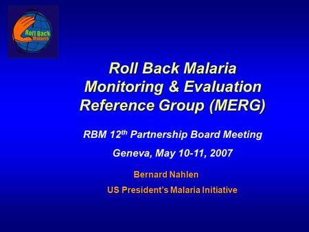 Roll Back Malaria Monitoring & Evaluation Reference Group (MERG) RBM 12 th Partnership Board Meeting Geneva, May 10-11, 2007 Bernard Nahlen Bernard Nahlen.