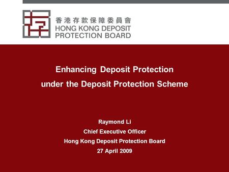Enhancing Deposit Protection under the Deposit Protection Scheme Raymond Li Chief Executive Officer Hong Kong Deposit Protection Board 27 April 2009.