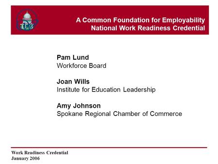 Work Readiness Credential January 2006 Pam Lund Workforce Board Joan Wills Institute for Education Leadership Amy Johnson Spokane Regional Chamber of Commerce.