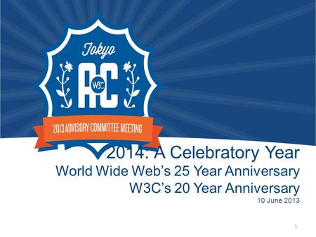 2014: A Celebratory Year World Wide Web’s 25 Year Anniversary W3C’s 20 Year Anniversary 10 June 2013 1.