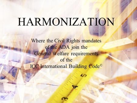 HARMONIZATION Where the Civil Rights mandates of the ADA join the General Welfare requirements of the ICC International Building Code ©