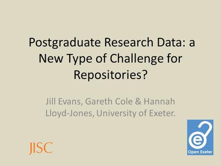Postgraduate Research Data: a New Type of Challenge for Repositories? Jill Evans, Gareth Cole & Hannah Lloyd-Jones, University of Exeter.