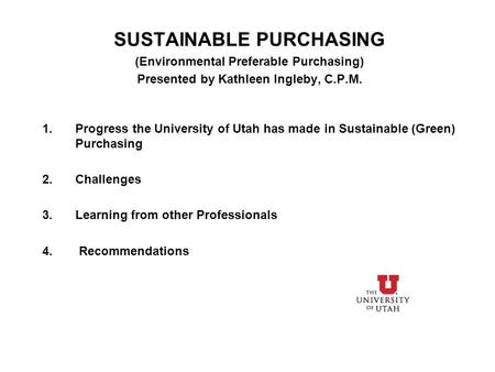 SUSTAINABLE PURCHASING (Environmental Preferable Purchasing) Presented by Kathleen Ingleby, C.P.M. 1.Progress the University of Utah has made in Sustainable.