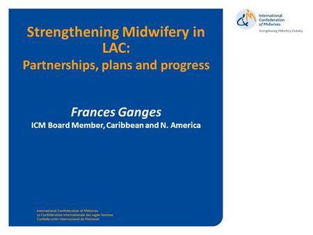 Www.internationalmidwives.org Strengthening Midwifery in LAC: Partnerships, plans and progress Frances Ganges ICM Board Member, Caribbean and N. America.