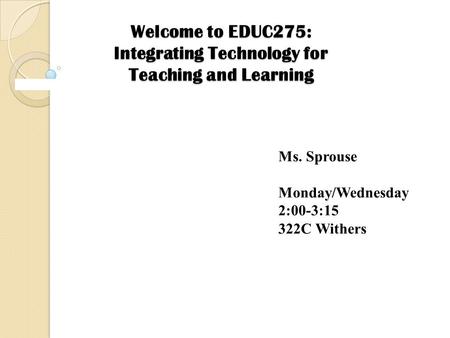 Welcome to EDUC275: Integrating Technology for Teaching and Learning Ms. Sprouse Monday/Wednesday 2:00-3:15 322C Withers.