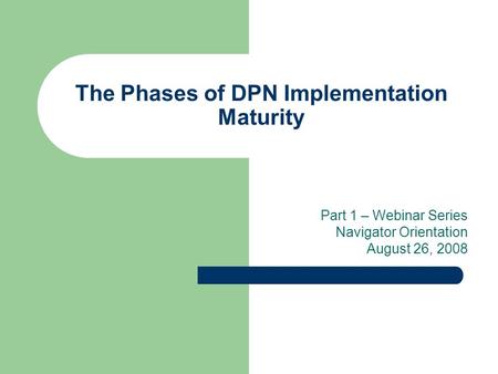 The Phases of DPN Implementation Maturity Part 1 – Webinar Series Navigator Orientation August 26, 2008.