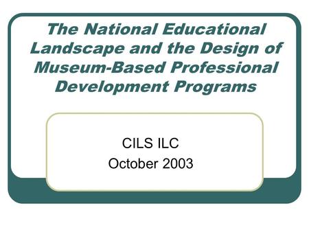 The National Educational Landscape and the Design of Museum-Based Professional Development Programs CILS ILC October 2003.