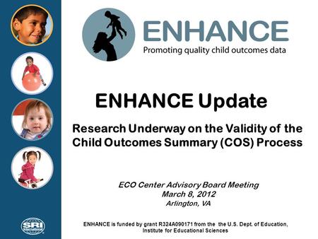 ENHANCE Update Research Underway on the Validity of the Child Outcomes Summary (COS) Process ECO Center Advisory Board Meeting March 8, 2012 Arlington,