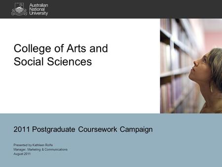 College of Arts and Social Sciences 2011 Postgraduate Coursework Campaign Presented by Kathleen Rolfe Manager, Marketing & Communications August 2011.