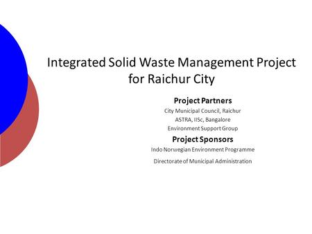 Integrated Solid Waste Management Project for Raichur City Project Partners City Municipal Council, Raichur ASTRA, IISc, Bangalore Environment Support.