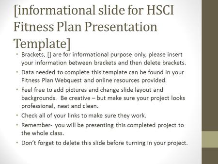 [informational slide for HSCI Fitness Plan Presentation Template] Brackets, [] are for informational purpose only, please insert your information between.