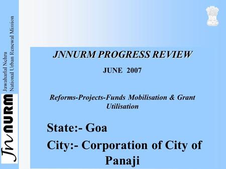 Jawaharlal Nehru National Urban Renewal Mission JNNURM PROGRESS REVIEW JUNE 2007 Reforms-Projects-Funds Mobilisation & Grant Utilisation State:- Goa City:-