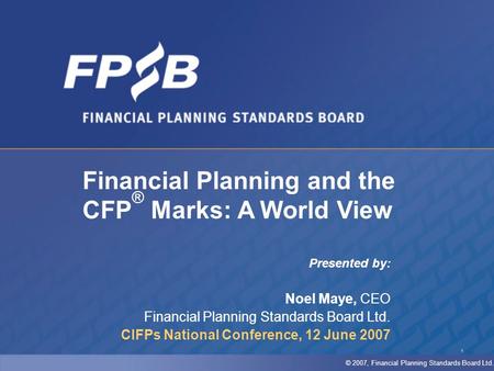 1 Presented by: Noel Maye, CEO Financial Planning Standards Board Ltd. CIFPs National Conference, 12 June 2007 Financial Planning and the CFP ® Marks: