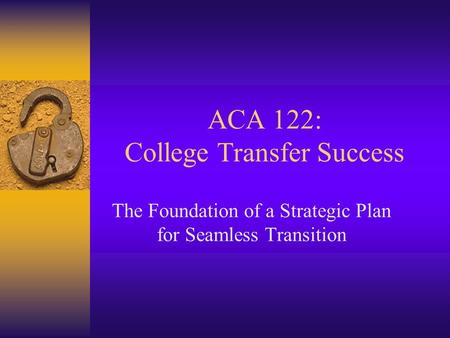 ACA 122: College Transfer Success The Foundation of a Strategic Plan for Seamless Transition.