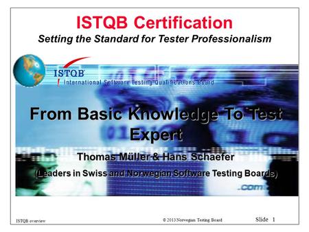 © 2013 Norwegian Testing Board Slide 1 ISTQB overview ISTQB Certification Setting the Standard for Tester Professionalism From Basic Knowledge To Test.