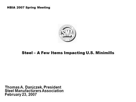Steel – A Few Items Impacting U.S. Minimills Thomas A. Danjczek, President Steel Manufacturers Association February 23, 2007 HBIA 2007 Spring Meeting.