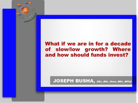 What if we are in for a decade of slow/low growth? Where and how should funds invest? JOSEPH BUSHA, BSc, BSc. Hons, MSc, MPhil.