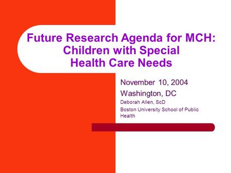 Future Research Agenda for MCH: Children with Special Health Care Needs November 10, 2004 Washington, DC Deborah Allen, ScD Boston University School of.