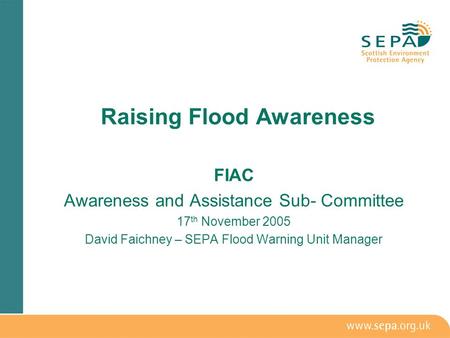 FIAC Awareness and Assistance Sub- Committee 17 th November 2005 David Faichney – SEPA Flood Warning Unit Manager Raising Flood Awareness.