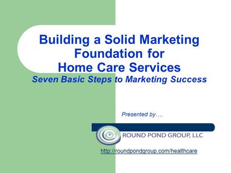 Building a Solid Marketing Foundation for Home Care Services Seven Basic Steps to Marketing Success Presented by….