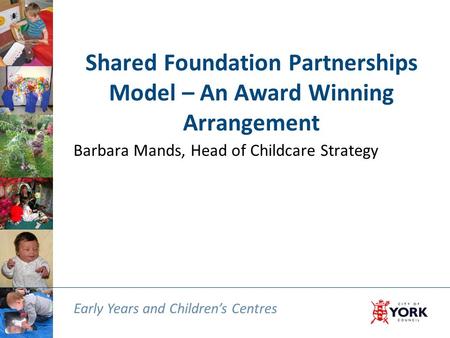 Early Years and Children’s Centres Shared Foundation Partnerships Model – An Award Winning Arrangement Barbara Mands, Head of Childcare Strategy Early.