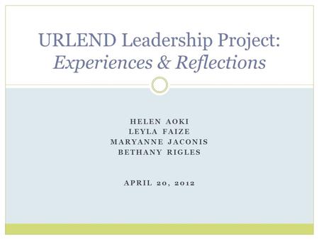 HELEN AOKI LEYLA FAIZE MARYANNE JACONIS BETHANY RIGLES APRIL 20, 2012 URLEND Leadership Project: Experiences & Reflections.