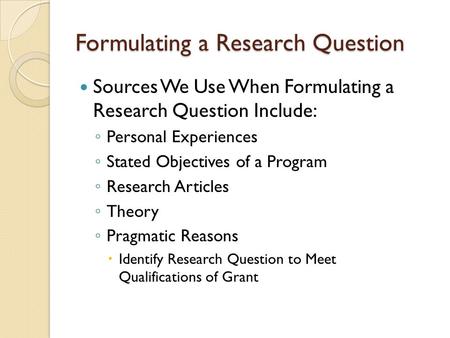 Formulating a Research Question Sources We Use When Formulating a Research Question Include: ◦ Personal Experiences ◦ Stated Objectives of a Program ◦