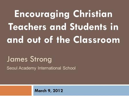 Encouraging Christian Teachers and Students in and out of the Classroom March 9, 2012 Seoul Academy International School James Strong.