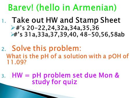 1. Take out HW and Stamp Sheet  #’s 20-22,24,32a,34a,35,36  #’s 31a,33a,37,39,40, 48-50,56,58ab 2. Solve this problem: What is the pH of a solution with.
