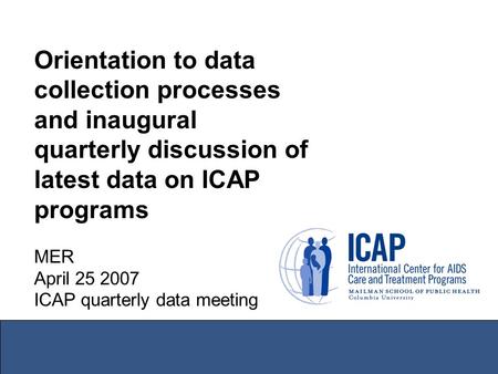 Orientation to data collection processes and inaugural quarterly discussion of latest data on ICAP programs MER April 25 2007 ICAP quarterly data meeting.