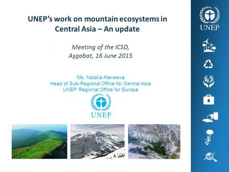 . UNEP’s work on mountain ecosystems in Central Asia – An update Meeting of the ICSD, Aşgabat, 16 June 2015 Ms. Natalia Alexeeva Head of Sub-Regional Office.
