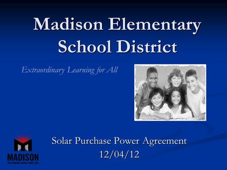 Madison Elementary School District Solar Purchase Power Agreement 12/04/12 Extraordinary Learning for All.