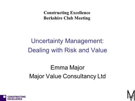 Constructing Excellence Berkshire Club Meeting Uncertainty Management: Dealing with Risk and Value Emma Major Major Value Consultancy Ltd.