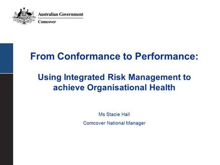 From Conformance to Performance: Using Integrated Risk Management to achieve Organisational Health Ms Stacie Hall Comcover National Manager.