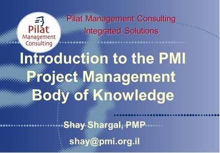 Introduction to the PMI Project Management Body of Knowledge Pilat Management Consulting Integrated Solutions Shay Shargal, PMP