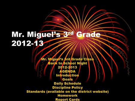 Mr. Miguel’s 3 rd Grade 2012-13 Mr. Miguel’s 3rd Grade Class Back to School Night 2012-2013 AGENDA Introduction Goals Daily Schedule Discipline Policy.