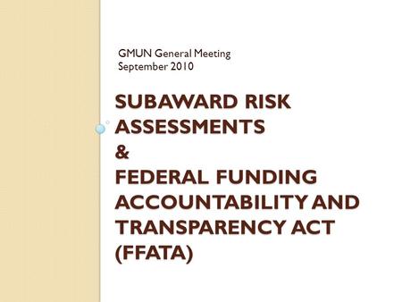 SUBAWARD RISK ASSESSMENTS & FEDERAL FUNDING ACCOUNTABILITY AND TRANSPARENCY ACT (FFATA) GMUN General Meeting September 2010.
