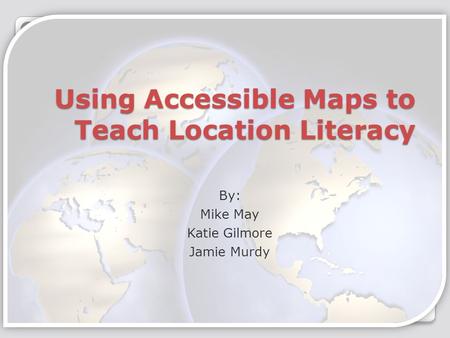 Using Accessible Maps to Teach Location Literacy By: Mike May Katie Gilmore Jamie Murdy.