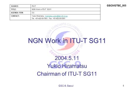 NGN Work in ITU-T SG11 2004.5.11 Yukio Hiramatsu Chairman of ITU-T SG11 1GSC-9, Seoul SOURCE:ITU-T TITLE:NGN Work in ITU-T SG11 AGENDA ITEM:5.0 CONTACT:Yukio.