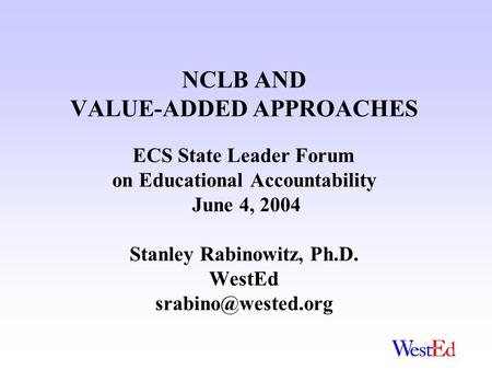 NCLB AND VALUE-ADDED APPROACHES ECS State Leader Forum on Educational Accountability June 4, 2004 Stanley Rabinowitz, Ph.D. WestEd