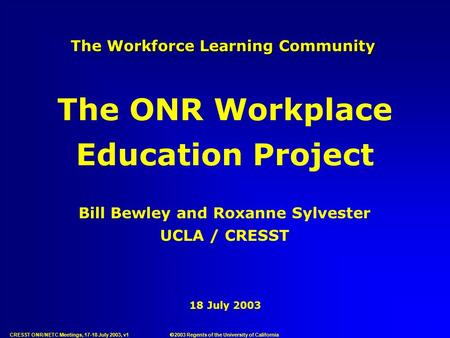 CRESST ONR/NETC Meetings, 17-18 July 2003, v1 18 July 2003 The Workforce Learning Community Bill Bewley and Roxanne Sylvester UCLA / CRESST The ONR Workplace.