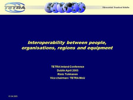 Interoperability between people, organisations, regions and equipment TETRA Ireland Conference Dublin April 2005 Risto Toikkanen Vice chairman / TETRA.