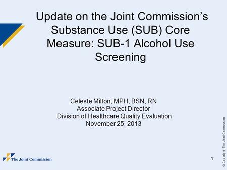 © Copyright, The Joint Commission 1 Update on the Joint Commission’s Substance Use (SUB) Core Measure: SUB-1 Alcohol Use Screening Celeste Milton, MPH,