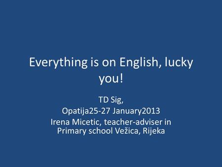 Everything is on English, lucky you! TD Sig, Opatija25-27 January2013 Irena Micetic, teacher-adviser in Primary school Vežica, Rijeka.