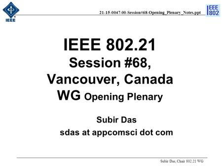21-15-0047-00-Session#68-Opening_Plenary_Notes.ppt IEEE 802.21 Session #68, Vancouver, Canada WG Opening Plenary Subir Das, Chair 802.21 WG Subir Das sdas.