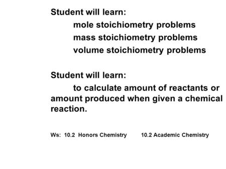 Student will learn: mole stoichiometry problems mass stoichiometry problems volume stoichiometry problems Student will learn: to calculate amount of reactants.