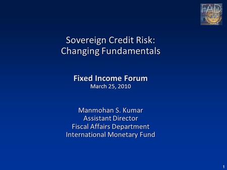 1 Sovereign Credit Risk: Changing Fundamentals Fixed Income Forum March 25, 2010 Manmohan S. Kumar Assistant Director Fiscal Affairs Department International.