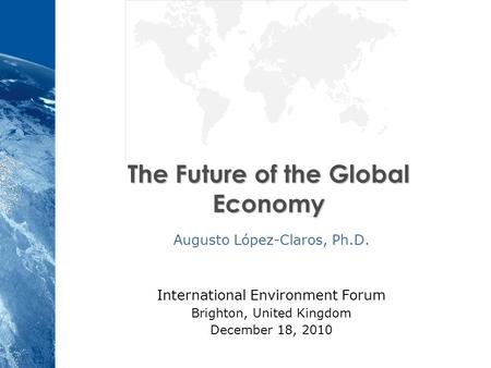 The Future of the Global Economy Augusto López-Claros, Ph.D. International Environment Forum Brighton, United Kingdom December 18, 2010.